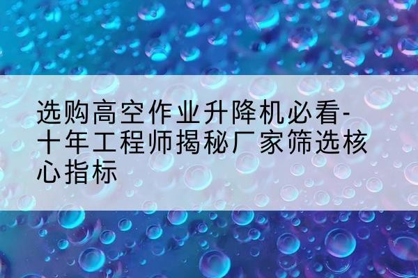 肃州高空作业升降机厂家推荐-选购高空作业升降机必看-十年工程师揭秘厂家筛选核心指标