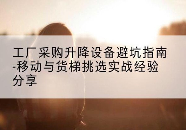 肃州移动式升降机怎么选-工厂采购升降设备避坑指南-移动与货梯挑选实战经验分享