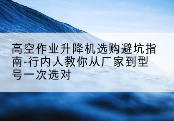 肃州升降平台厂家-高空作业升降机选购避坑指南-行内人教你从厂家到型号一次选对