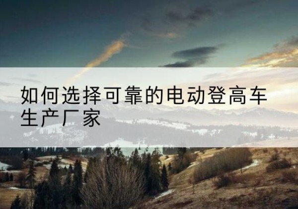肃州电动登高车厂家-如何选择可靠的电动登高车生产厂家
