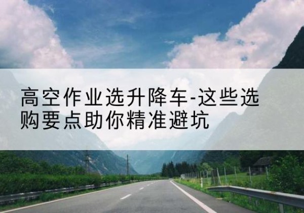 肃州升降车厂家-高空作业选升降车-这些选购要点助你*避坑