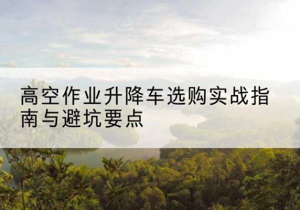 肃州升降车怎么选-高空作业升降车选购实战指南与避坑要点