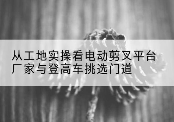 肃州电动剪叉升降平台厂家-从工地实操看电动剪叉平台厂家与登高车挑选门道