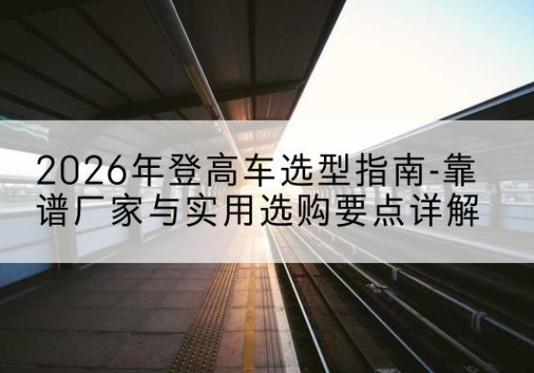 肃州登高车厂家推荐-2026年登高车选型指南-靠谱厂家与实用选购要点详解