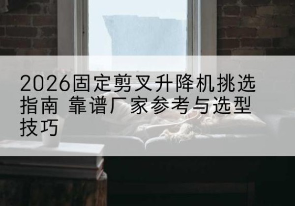 肃州固定剪叉升降机厂家推荐-2026固定剪叉升降机挑选指南 靠谱厂家参考与选型技巧