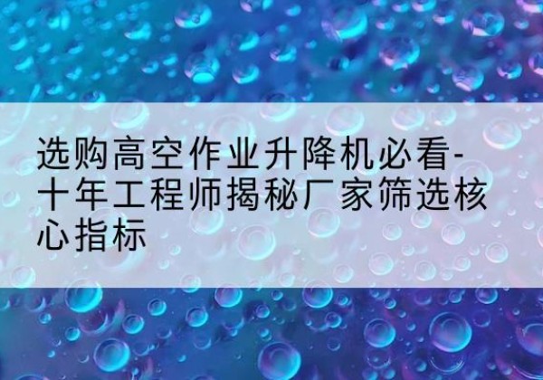 肃州高空作业升降机厂家推荐-选购高空作业升降机必看-十年工程师揭秘厂家筛选核心指标